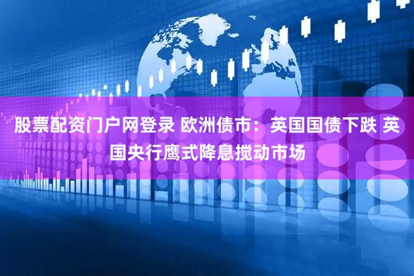 股票配资门户网登录 欧洲债市：英国国债下跌 英国央行鹰式降息搅动市场
