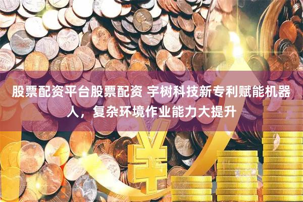 股票配资平台股票配资 宇树科技新专利赋能机器人，复杂环境作业能力大提升