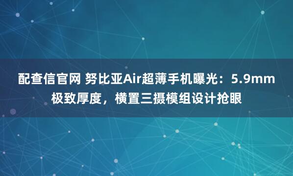 配查信官网 努比亚Air超薄手机曝光：5.9mm极致厚度，横置三摄模组设计抢眼