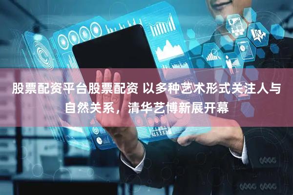 股票配资平台股票配资 以多种艺术形式关注人与自然关系，清华艺博新展开幕