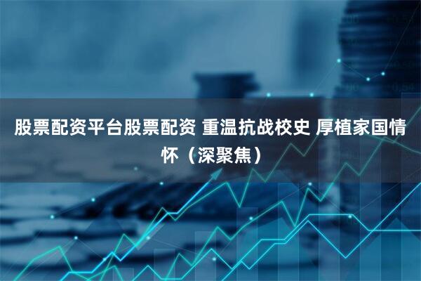 股票配资平台股票配资 重温抗战校史 厚植家国情怀（深聚焦）