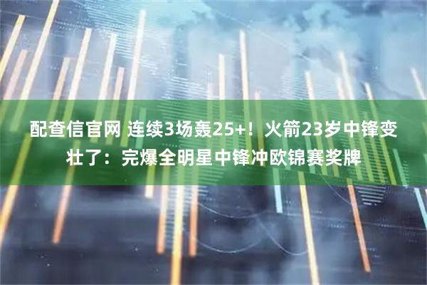 配查信官网 连续3场轰25+！火箭23岁中锋变壮了：完爆全明星中锋冲欧锦赛奖牌