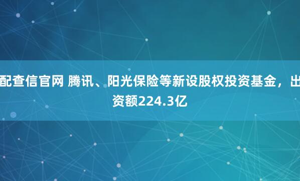 配查信官网 腾讯、阳光保险等新设股权投资基金，出资额224.3亿