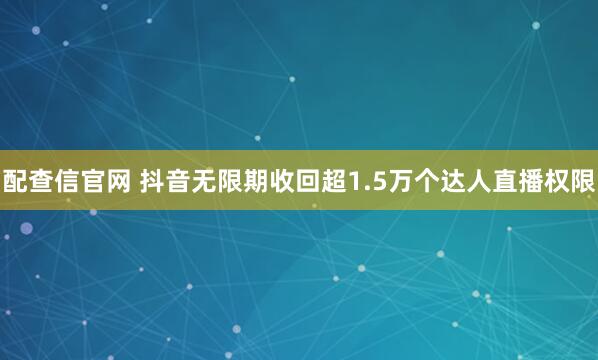 配查信官网 抖音无限期收回超1.5万个达人直播权限