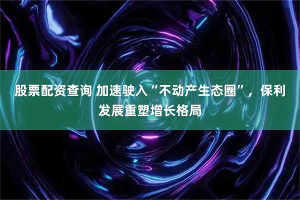 股票配资查询 加速驶入“不动产生态圈”，保利发展重塑增长格局