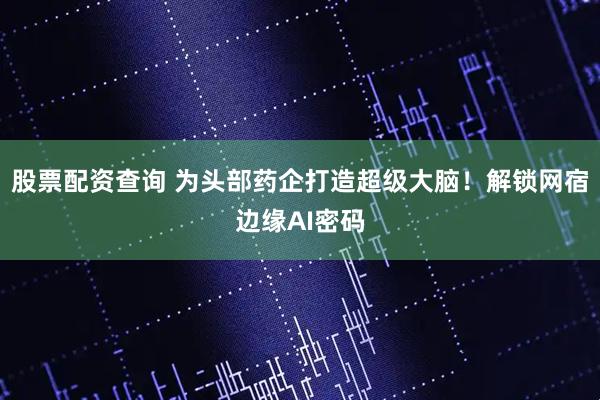 股票配资查询 为头部药企打造超级大脑！解锁网宿边缘AI密码