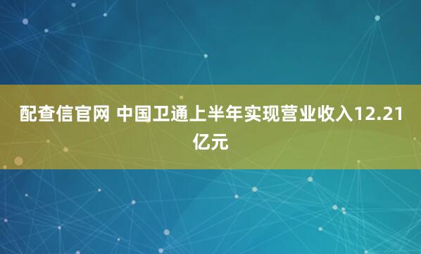 配查信官网 中国卫通上半年实现营业收入12.21亿元