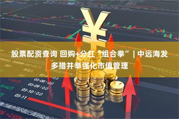 股票配资查询 回购+分红“组合拳” | 中远海发多措并举强化市值管理