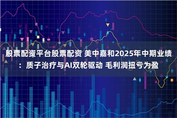 股票配资平台股票配资 美中嘉和2025年中期业绩：质子治疗与AI双轮驱动 毛利润扭亏为盈