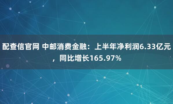 配查信官网 中邮消费金融：上半年净利润6.33亿元，同比增长165.97%