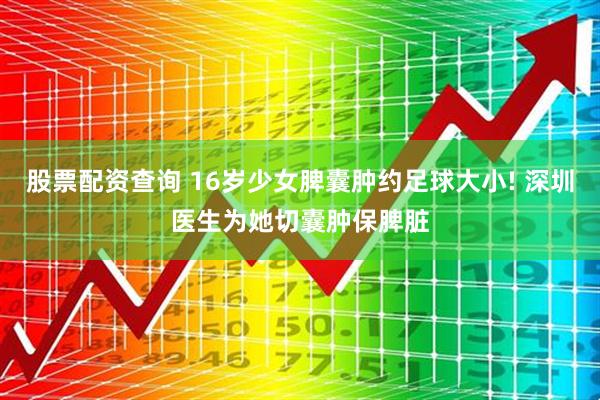 股票配资查询 16岁少女脾囊肿约足球大小! 深圳医生为她切囊肿保脾脏