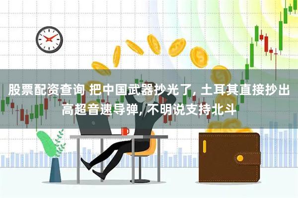 股票配资查询 把中国武器抄光了, 土耳其直接抄出高超音速导弹, 不明说支持北斗