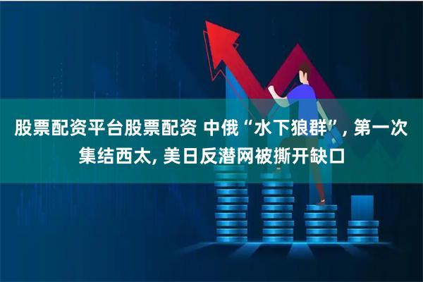 股票配资平台股票配资 中俄“水下狼群”, 第一次集结西太, 美日反潜网被撕开缺口