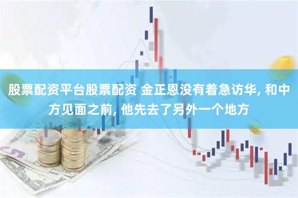 股票配资平台股票配资 金正恩没有着急访华, 和中方见面之前, 他先去了另外一个地方