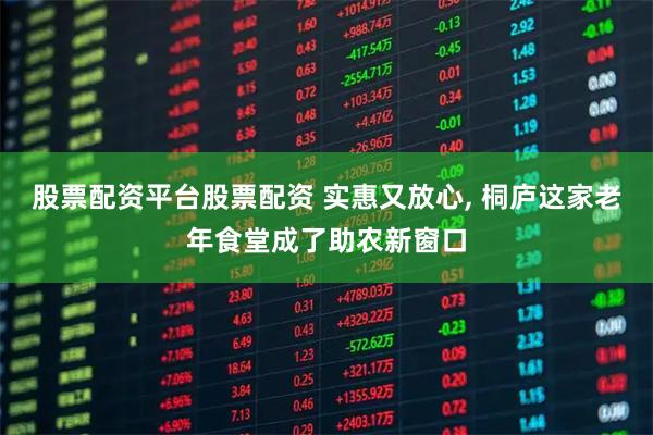 股票配资平台股票配资 实惠又放心, 桐庐这家老年食堂成了助农新窗口