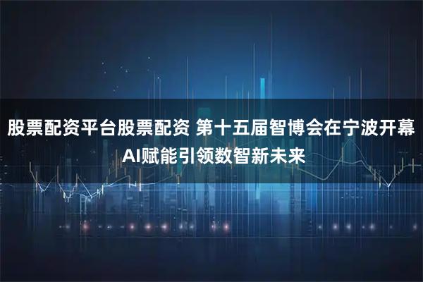股票配资平台股票配资 第十五届智博会在宁波开幕 AI赋能引领数智新未来