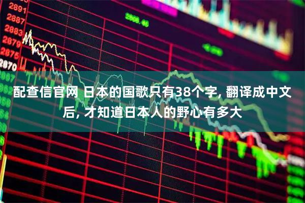 配查信官网 日本的国歌只有38个字, 翻译成中文后, 才知道日本人的野心有多大