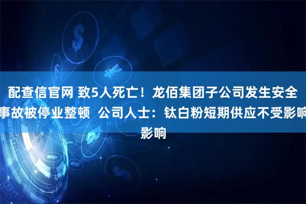 配查信官网 致5人死亡！龙佰集团子公司发生安全事故被停业整顿  公司人士：钛白粉短期供应不受影响