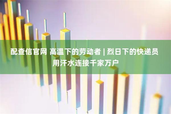 配查信官网 高温下的劳动者 | 烈日下的快递员 用汗水连接千家万户