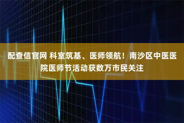 配查信官网 科室筑基、医师领航！南沙区中医医院医师节活动获数万市民关注