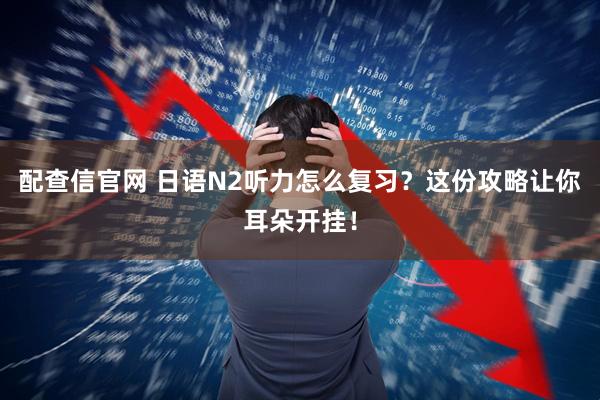配查信官网 日语N2听力怎么复习?这份攻略让你耳朵开挂!
