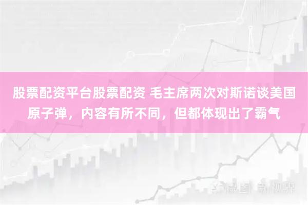 股票配资平台股票配资 毛主席两次对斯诺谈美国原子弹,内容有所不同,但都体现出了霸气