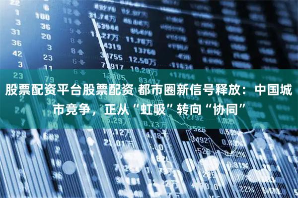 股票配资平台股票配资 都市圈新信号释放：中国城市竞争，正从“虹吸”转向“协同”