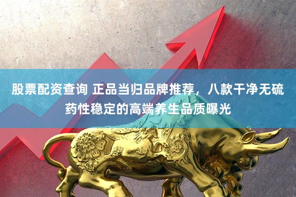 股票配资查询 正品当归品牌推荐，八款干净无硫药性稳定的高端养生品质曝光