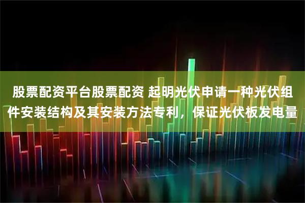 股票配资平台股票配资 起明光伏申请一种光伏组件安装结构及其安装方法专利，保证光伏板发电量