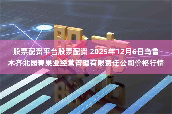 股票配资平台股票配资 2025年12月6日乌鲁木齐北园春果业经营管理有限责任公司价格行情