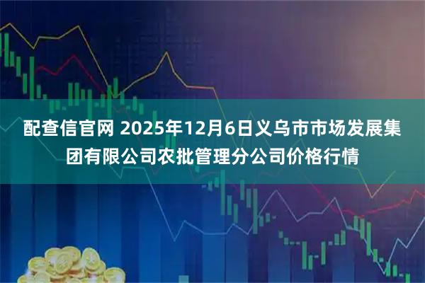 配查信官网 2025年12月6日义乌市市场发展集团有限公司农批管理分公司价格行情