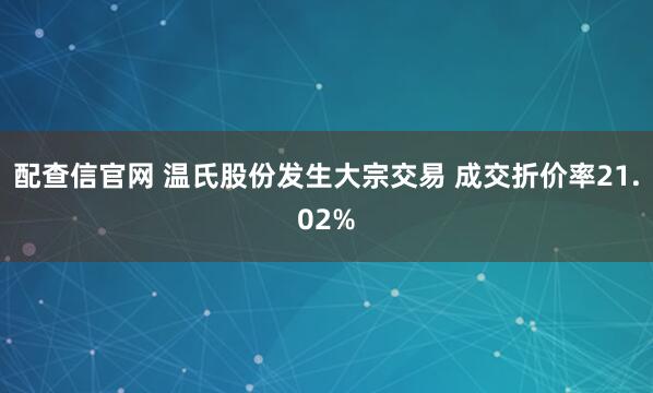 配查信官网 温氏股份发生大宗交易 成交折价率21.02%