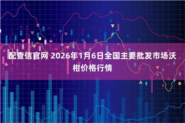 配查信官网 2026年1月6日全国主要批发市场沃柑价格行情