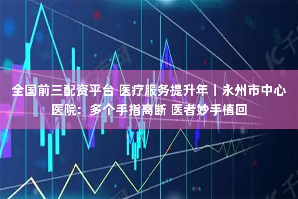 全国前三配资平台 医疗服务提升年丨永州市中心医院：多个手指离断 医者妙手植回