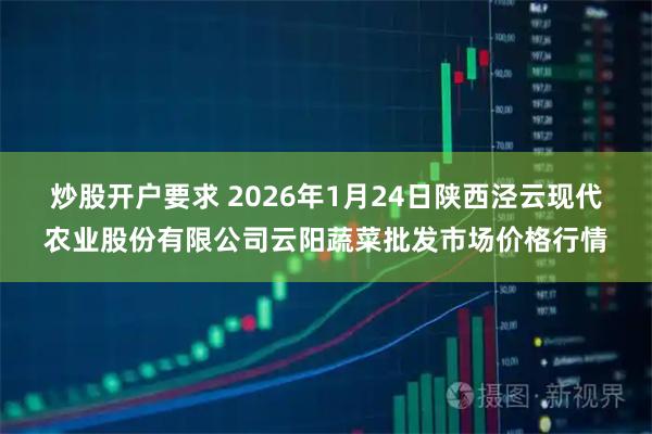 炒股开户要求 2026年1月24日陕西泾云现代农业股份有限公司云阳蔬菜批发市场价格行情