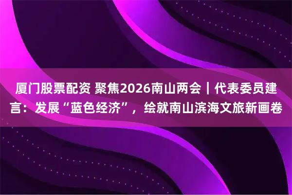 厦门股票配资 聚焦2026南山两会｜代表委员建言：发展“蓝色经济”，绘就南山滨海文旅新画卷