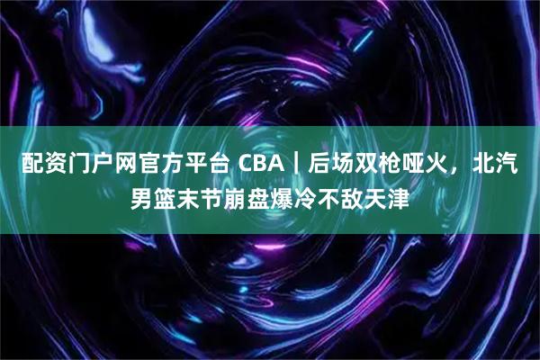 配资门户网官方平台 CBA｜后场双枪哑火，北汽男篮末节崩盘爆冷不敌天津