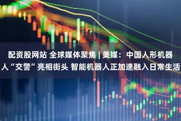 配资股网站 全球媒体聚焦 | 美媒：中国人形机器人“交警”亮相街头 智能机器人正加速融入日常生活