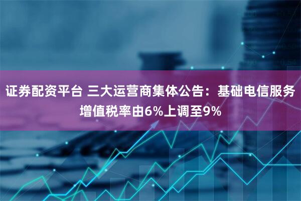 证券配资平台 三大运营商集体公告：基础电信服务增值税率由6%上调至9%