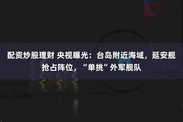 配资炒股理财 央视曝光：台岛附近海域，延安舰抢占阵位，“单挑”外军舰队