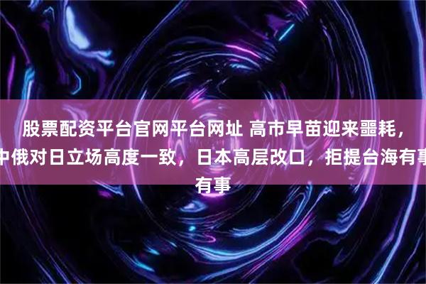 股票配资平台官网平台网址 高市早苗迎来噩耗，中俄对日立场高度一致，日本高层改口，拒提台海有事