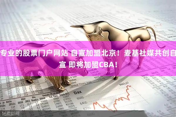 专业的股票门户网站 自宣加盟北京！麦基社媒共创自宣 即将加盟CBA！
