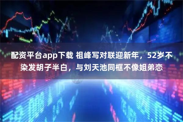 配资平台app下载 祖峰写对联迎新年，52岁不染发胡子半白，与刘天池同框不像姐弟恋