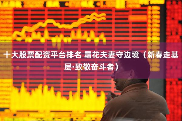 十大股票配资平台排名 霜花夫妻守边境（新春走基层·致敬奋斗者）