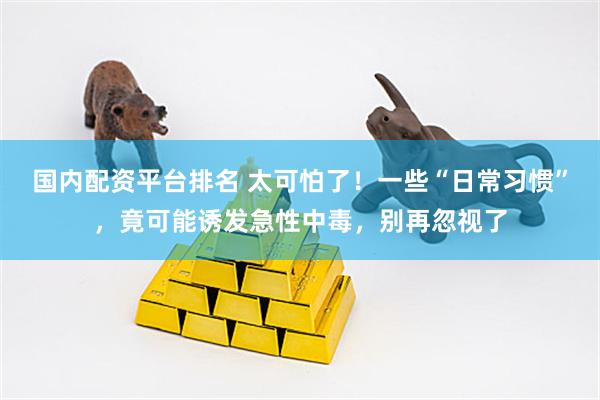 国内配资平台排名 太可怕了！一些“日常习惯”，竟可能诱发急性中毒，别再忽视了