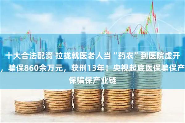 十大合法配资 拉拢就医老人当“药农”到医院虚开药品，骗保860余万元，获刑13年！央视起底医保骗保产业链