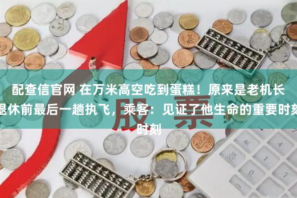 配查信官网 在万米高空吃到蛋糕!原来是老机长退休前最后一趟执飞,乘客:见证了他生命的重要时刻