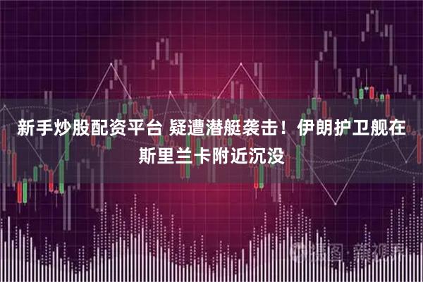 新手炒股配资平台 疑遭潜艇袭击！伊朗护卫舰在斯里兰卡附近沉没