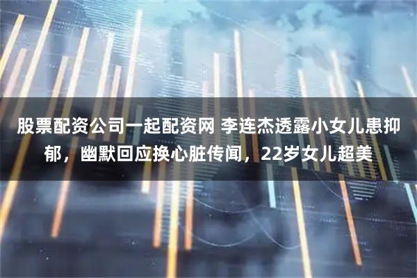 股票配资公司一起配资网 李连杰透露小女儿患抑郁，幽默回应换心脏传闻，22岁女儿超美