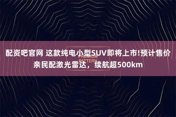 配资吧官网 这款纯电小型SUV即将上市!预计售价亲民配激光雷达，续航超500km